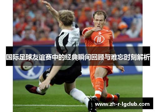 国际足球友谊赛中的经典瞬间回顾与难忘时刻解析