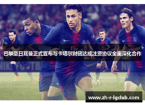 巴黎圣日耳曼正式宣布与卡塔尔财团达成注资协议全面深化合作