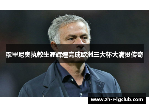 穆里尼奥执教生涯辉煌完成欧洲三大杯大满贯传奇